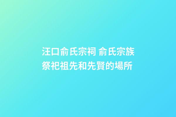 汪口俞氏宗祠 俞氏宗族祭祀祖先和先賢的場所